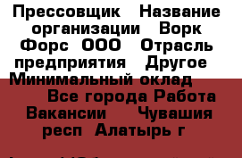 Прессовщик › Название организации ­ Ворк Форс, ООО › Отрасль предприятия ­ Другое › Минимальный оклад ­ 27 000 - Все города Работа » Вакансии   . Чувашия респ.,Алатырь г.